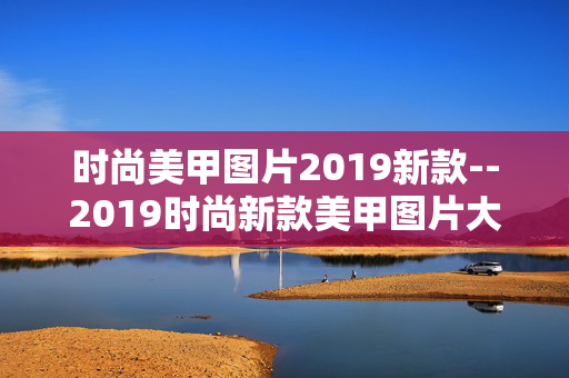 时尚美甲图片2019新款--2019时尚新款美甲图片大赏