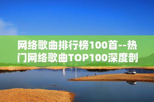 网络歌曲排行榜100首--热门网络歌曲TOP100深度剖析