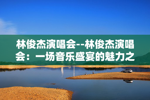林俊杰演唱会--林俊杰演唱会：一场音乐盛宴的魅力之旅