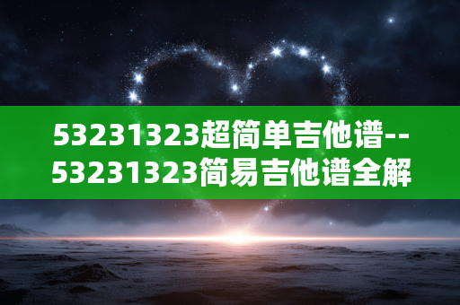 53231323超简单吉他谱--53231323简易吉他谱全解析