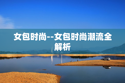 女包时尚--女包时尚潮流全解析