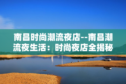 南昌时尚潮流夜店--南昌潮流夜生活：时尚夜店全揭秘