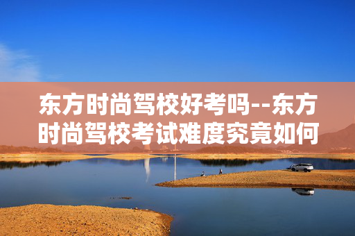 东方时尚驾校好考吗--东方时尚驾校考试难度究竟如何