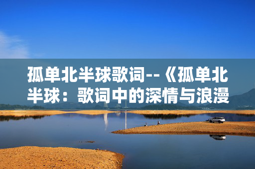 孤单北半球歌词--《孤单北半球:歌词中的深情与浪漫》 孤单北半球歌词--《孤单北半球:歌词中的深情与浪漫》