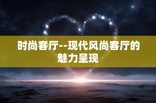 时尚客厅--现代风尚客厅的魅力呈现