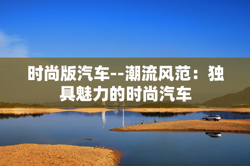 时尚版汽车--潮流风范:独具魅力的时尚汽车 时尚版汽车--潮流风范:独具魅力的时尚汽车