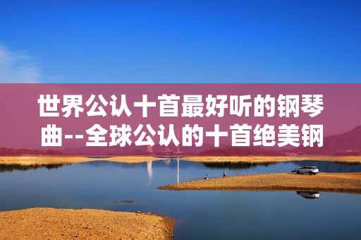 世界公认十首最好听的钢琴曲--全球公认的十首绝美钢琴曲