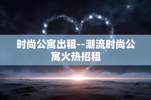 时尚公寓出租--潮流时尚公寓火热招租 时尚公寓出租--潮流时尚公寓火热招租