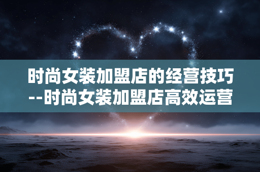 时尚女装加盟店的经营技巧--时尚女装加盟店高效运营的实用技巧