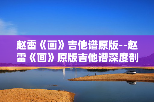 赵雷《画》吉他谱原版--赵雷《画》原版吉他谱深度剖析