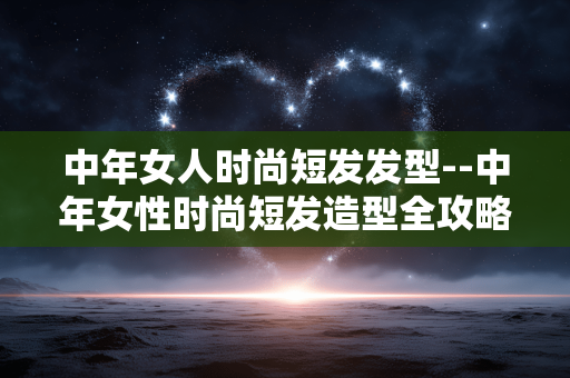 中年女人时尚短发发型--中年女性时尚短发造型全攻略