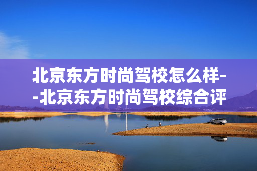北京东方时尚驾校怎么样--北京东方时尚驾校综合评价