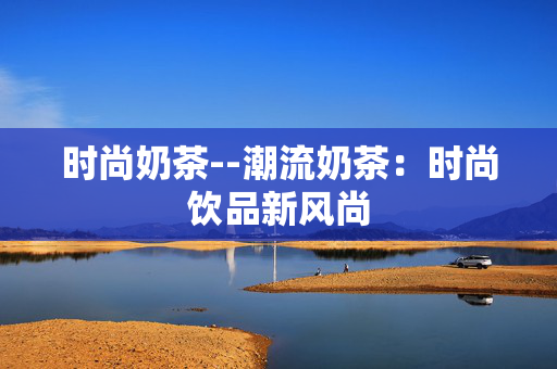 时尚奶茶--潮流奶茶:时尚饮品新风尚 时尚奶茶--潮流奶茶:时尚饮品新风尚