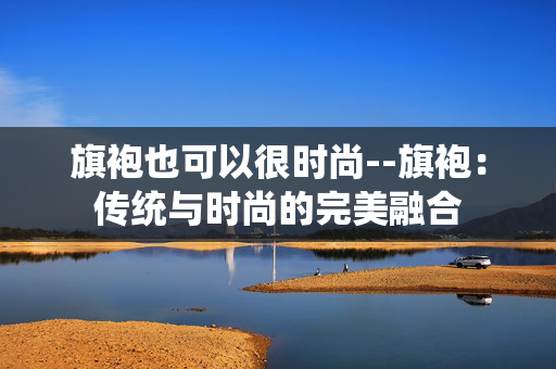 旗袍也可以很时尚--旗袍：传统与时尚的完美融合
