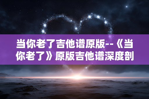 当你老了吉他谱原版--《当你老了》原版吉他谱深度剖析