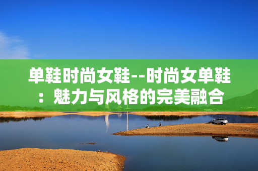 单鞋时尚女鞋--时尚女单鞋：魅力与风格的完美融合