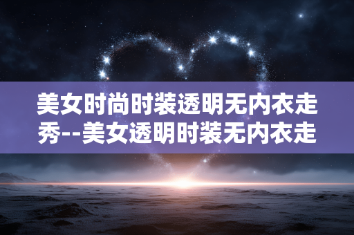 美女时尚时装透明无内衣走秀--美女透明时装无内衣走秀：时尚的先锋探索