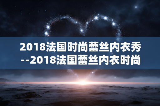 2018法国时尚蕾丝内衣秀--2018法国蕾丝内衣时尚大秀精彩呈现