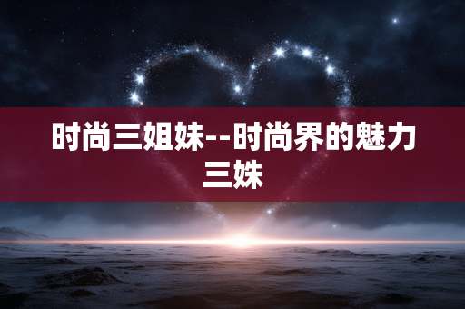 时尚三姐妹--时尚界的魅力三姝 时尚三姐妹--时尚界的魅力三姝