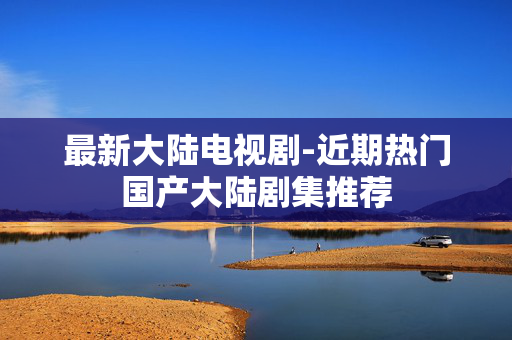 最新大陆电视剧-近期热门国产大陆剧集推荐 最新大陆电视剧-近期热门国产大陆剧集推荐