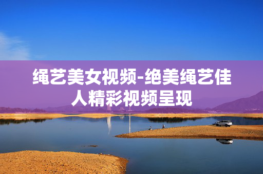 绳艺美女视频-绝美绳艺佳人精彩视频呈现 绳艺美女视频-绝美绳艺佳人精彩视频呈现