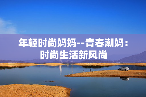 年轻时尚妈妈--青春潮妈:时尚生活新风尚 年轻时尚妈妈--青春潮妈:时尚生活新风尚