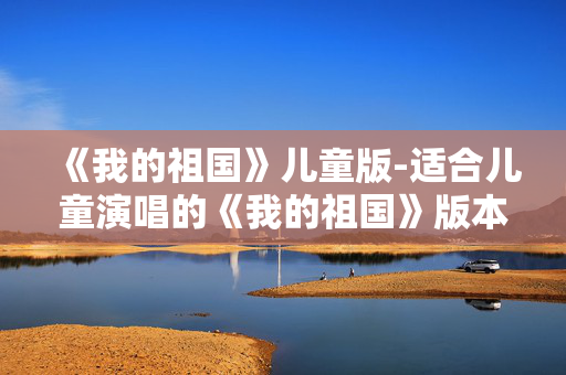 《我的祖国》儿童版-适合儿童演唱的《我的祖国》版本 《我的祖国》儿童版-适合儿童演唱的《我的祖国》版本