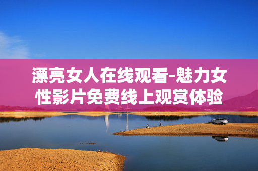 漂亮女人在线观看-魅力女性影片免费线上观赏体验 漂亮女人在线观看-魅力女性影片免费线上观赏体验