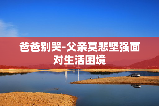 爸爸别哭-父亲莫悲坚强面对生活困境 爸爸别哭-父亲莫悲坚强面对生活困境