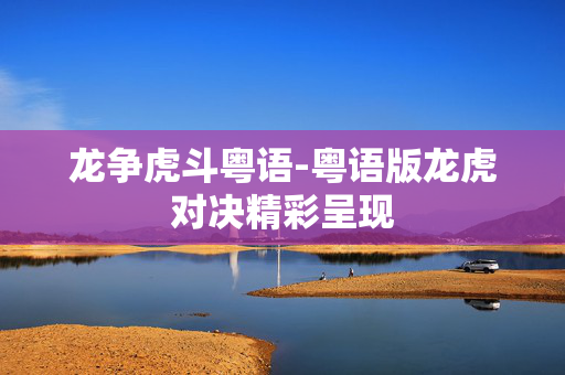 龙争虎斗粤语-粤语版龙虎对决精彩呈现 龙争虎斗粤语-粤语版龙虎对决精彩呈现