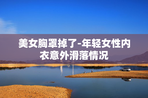 美女胸罩掉了-年轻女性内衣意外滑落情况 美女胸罩掉了-年轻女性内衣意外滑落情况