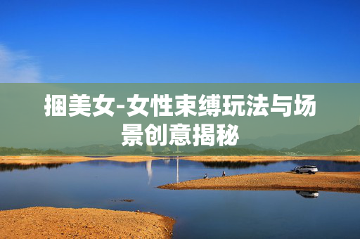 捆美女-女性束缚玩法与场景创意揭秘 捆美女-女性束缚玩法与场景创意揭秘