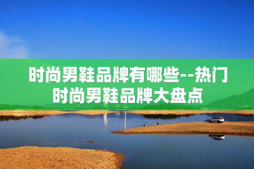 时尚男鞋品牌有哪些--热门时尚男鞋品牌大盘点 时尚男鞋品牌有哪些--热门时尚男鞋品牌大盘点