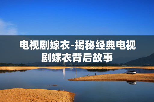 电视剧嫁衣-揭秘经典电视剧嫁衣背后故事 电视剧嫁衣-揭秘经典电视剧嫁衣背后故事