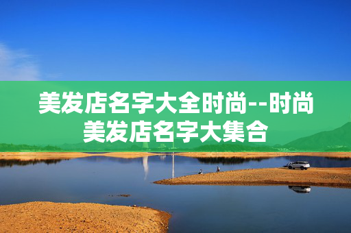 美发店名字大全时尚--时尚美发店名字大集合 美发店名字大全时尚--时尚美发店名字大集合