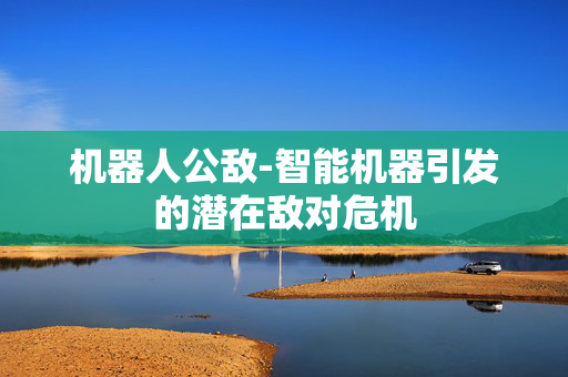 机器人公敌-智能机器引发的潜在敌对危机 机器人公敌-智能机器引发的潜在敌对危机