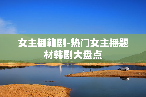 女主播韩剧-热门女主播题材韩剧大盘点 女主播韩剧-热门女主播题材韩剧大盘点