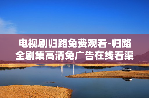电视剧归路免费观看-归路全剧集高清免广告在线看渠道 电视剧归路免费观看-归路全剧集高清免广告在线看渠道
