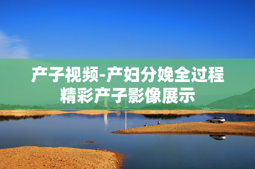 产子视频-产妇分娩全过程精彩产子影像展示