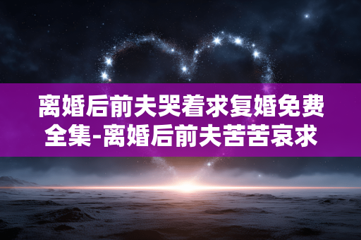 离婚后前夫哭着求复婚免费全集-离婚后前夫苦苦哀求复婚免费全本资源