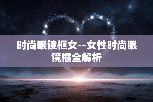 时尚眼镜框女--女性时尚眼镜框全解析 时尚眼镜框女--女性时尚眼镜框全解析