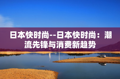 日本快时尚--日本快时尚:潮流先锋与消费新趋势 日本快时尚--日本快时尚:潮流先锋与消费新趋势
