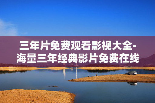 三年片免费观看影视大全-海量三年经典影片免费在线观赏平台 三年片免费观看影视大全-海量三年经典影片免费在线观赏平台
