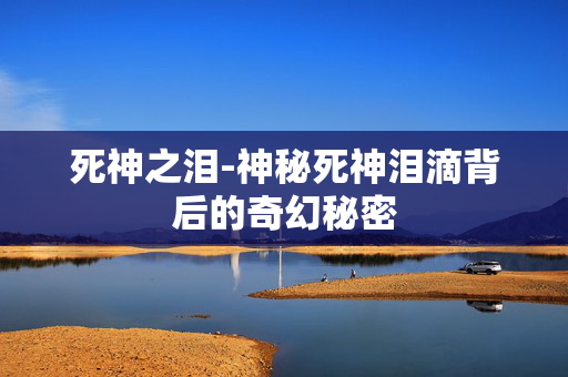 死神之泪-神秘死神泪滴背后的奇幻秘密 死神之泪-神秘死神泪滴背后的奇幻秘密