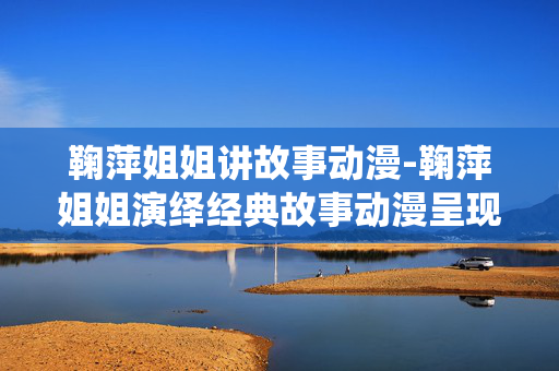 鞠萍姐姐讲故事动漫-鞠萍姐姐演绎经典故事动漫呈现 鞠萍姐姐讲故事动漫-鞠萍姐姐演绎经典故事动漫呈现