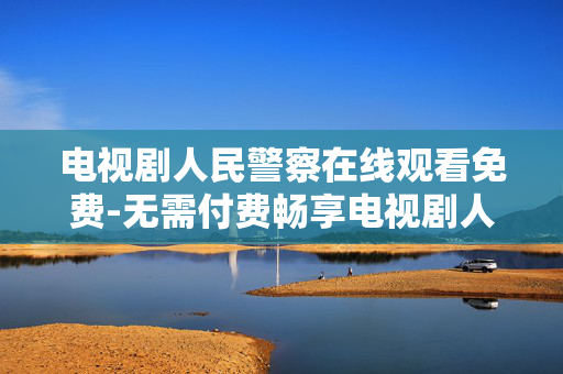 电视剧人民警察在线观看免费-无需付费畅享电视剧人民警察在线观剧体验 电视剧人民警察在线观看免费-无需付费畅享电视剧人民警察在线观剧体验