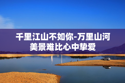 千里江山不如你-万里山河美景难比心中挚爱 千里江山不如你-万里山河美景难比心中挚爱