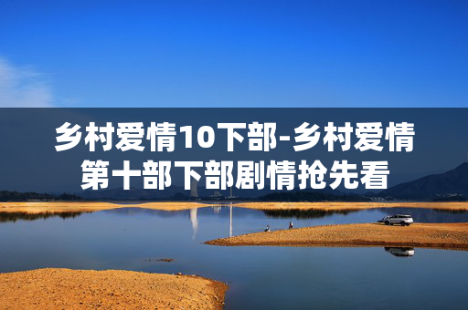 乡村爱情10下部-乡村爱情第十部下部剧情抢先看 乡村爱情10下部-乡村爱情第十部下部剧情抢先看