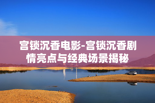 宫锁沉香电影-宫锁沉香剧情亮点与经典场景揭秘 宫锁沉香电影-宫锁沉香剧情亮点与经典场景揭秘