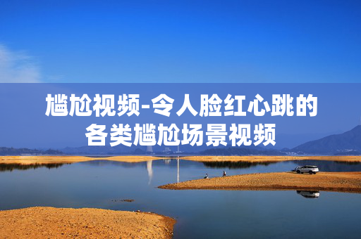 尴尬视频-令人脸红心跳的各类尴尬场景视频 尴尬视频-令人脸红心跳的各类尴尬场景视频